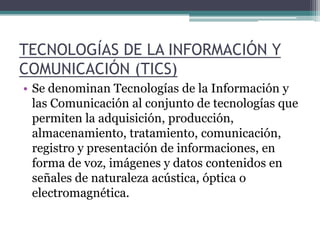 TECNOLOGÍAS DE LA INFORMACIÓN Y COMUNICACIÓN (TICS) Se denominan Tecnologías de la Información y las Comunicación al conjunto de tecnologías que permiten la adquisición, producción, almacenamiento, tratamiento, comunicación, registro y presentación de informaciones, en forma de voz, imágenes y datos contenidos en señales de naturaleza acústica, óptica o electromagnética. 