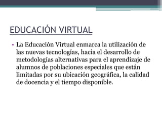 EDUCACIÓN VIRTUAL La Educación Virtual enmarca la utilización de las nuevas tecnologías, hacia el desarrollo de metodologías alternativas para el aprendizaje de alumnos de poblaciones especiales que están limitadas por su ubicación geográfica, la calidad de docencia y el tiempo disponible. 
