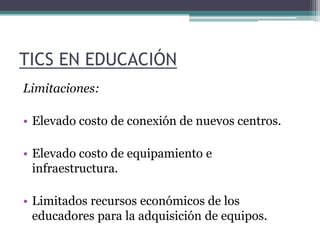 TICS EN EDUCACIÓN Limitaciones:Elevado costo de conexión de nuevos centros. Elevado costo de equipamiento e infraestructura.  Limitados recursos económicos de los educadores para la adquisición de equipos. 