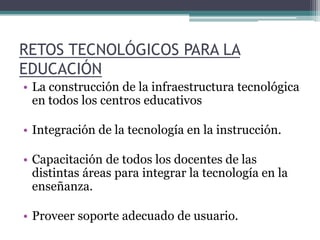 RETOS TECNOLÓGICOS PARA LA EDUCACIÓN La construcción de la infraestructura tecnológica en todos los centros educativos Integración de la tecnología en la instrucción. Capacitación de todos los docentes de las distintas áreas para integrar la tecnología en la enseñanza. Proveer soporte adecuado de usuario. 