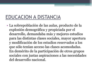 EDUCACION A DISTANCIALa sobrepoblación de las aulas, producto de la explosión demográfica y propiciada por el desarrollo, demandaba más y mejores estudios para las distintas clases sociales, mayor apertura y modificación de los estudios reservados a los que sólo tenían acceso las clases acomodadas. En demérito de la participación de otros grupos sociales con justas aspiraciones a las necesidades del desarrollo nacional. 