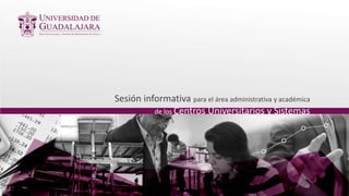 Sesión informativa para el área administrativa y académica
de los Centros Universitarios y Sistemas
 
