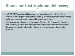 Bienestar institucional del fcecep

 La FCECEP concibe el Bienestar como realización práctica de la
  cultura, lo que significa la identificación y reconocimiento de los valores
  culturales, considerando sus múltiples expresiones.
 Históricamente, diversos actores del Sistema de Educación Superior
  en Colombia, han venido manifestando la necesidad de consolidar el
  Bienestar institucional desde y hacia la promoción del desarrollo
  Humano
 