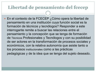 Libertad de pensamiento del fcecep

 En el contexto de la FCECEP ¿Cómo opera la libertad de
 pensamiento en una institución cuya función social es la
 formación de técnicos y tecnólogos? Responder a este
 interrogante remite a buscar las relaciones entre el
 pensamiento y la concepción que se tenga de formación
 de Técnicos Profesionales y Tecnólogos y con su posibilidad
 de ser actores en la transformación de procesos sociales y
 económicos, con la relativa autonomía que asiste tanto a
 los procesos institucionales como a las prácticas
 pedagógicas y de la idea que se tenga del sujeto deseado.
 
