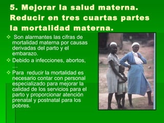 5. Mejorar la salud materna. Reducir en tres cuartas partes la mortalidad materna.  Son alarmantes las cifras de mortalidad materna por causas derivadas del parto y el embarazo. Debido a infecciones, abortos,… Para  reducir la mortalidad es necesario contar con personal especializado para mejorar la calidad de los servicios para el parto y proporcionar atención prenatal y postnatal para los  pobres. 