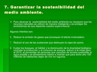 7. Garantizar la sostenibilidad del medio ambiente. Para alcanzar la  sostenibilidad del medio ambiente es necesario que los recursos naturales se utilicen de manera inteligente y se protejan los ecosistemas de que depende nuestra supervivencia. Algunos intentos son: Reducir la emisión de gases que provoquen el efecto invernadero. Reducir el uso de las sustancias que destruyen la capa de ozono. 3.  Cuidar los bosques, el hábitat y la disminución de la diversidad biológica, controlar la producción y el consumo de energía, reducir a la mitad para el 2015, el porcentaje de personas que carezcan de acceso sostenible al agua potable y al saneamiento básico e intentar que para dicho año 100 millones de habitantes dejen de vivir en tugurios.  