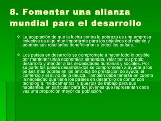 8. Fomentar una alianza mundial para el desarrollo La aceptación de que la lucha contra la pobreza es una empresa colectiva es algo muy importante para los objetivos del milenio y además sus resultados beneficiarían a todos los países. Los países en desarrollo se compromete a hacer todo lo posible por mantener unas economías saneadas, velar por su propio desarrollo y atender a las necesidades humanas y sociales. Por su parte los países desarrollados se comprometen a ayudar a los países más pobres en los ámbitos de prestación de ayuda, el comercio y el alivio de la deuda. También debe tenerse en cuenta la necesidad que tiene los países en desarrollo de contar con tecnología, medicamentos  y puestos de trabajo para sus habitantes, en particular para los jóvenes que representan cada vez una proporción mayor de población. 