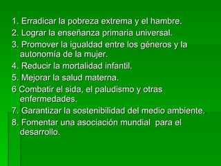 1. Erradicar la pobreza extrema y el hambre. 2. Lograr la enseñanza primaria universal. 3. Promover la igualdad entre los géneros y la autonomía de la mujer. 4. Reducir la mortalidad infantil. 5. Mejorar la salud materna. 6 Combatir el sida, el paludismo y otras enfermedades. 7. Garantizar la sostenibilidad del medio ambiente. 8. Fomentar una asociación mundial  para el desarrollo. 