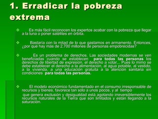1. Erradicar la pobreza extrema Es más fácil reconocen los expertos acabar con la pobreza que llegar a la luna o poner satélites en órbita. Bastaría con la mitad de lo que gastamos en armamento. Entonces, ¿por qué hay más de 2.700 millones de personas empobrecidas? Es un problema de derechos. Las sociedades modernas se ven beneficiadas cuando se establecen  para todas las personas  los derechos de libertad de expresión, el derecho a votar,.. Pues lo mimo se debe establecer el derecho a la alimentación, al agua potable, al vestido, a la vivienda, a una educación gratuita a la atención sanitaria sin condiciones  para todas las personas. El modelo económico fundamentado en el consumo irresponsable de recursos y bienes, favorece tan sólo a unos pocos, y al  tiempo que genera exclusión y desigualdad está agotando irreversiblemente los recursos naturales de la Tierra que son limitados y están llegando a la saturación. 