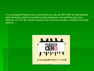 La campaña Pobreza Cero promovida por más de 400 ONG de toda España está llamando a toda la ciudadanía para presionar a los políticos para que  destinen el 0,7% de nuestra riqueza a los servicios sociales, condonar la deuda externa,…. 