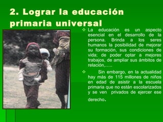 2. Lograr la educación primaria universal La educación es un aspecto esencial en el desarrollo de la persona. Brinda a los seres humanos la posibilidad de mejorar su formación, sus condiciones de vida; de poder optar a mejores trabajos, de ampliar sus ámbitos de relación,….. Sin embargo, en la actualidad hay más de 115 millones de niños en edad de asistir a la escuela primaria que no están escolarizados y se ven  privados de ejercer ese derecho .  