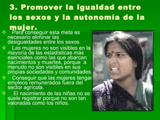 3. Promover la igualdad entre los sexos y la autonomía de la mujer. Para conseguir esta meta es necesario eliminar las  desigualdades entre los sexos.  Las mujeres no son visibles en la mayoría de las estadísticas más esenciales como las que abarcan nacimientos y muertes, porque  a menudo no son visibles en sus propias sociedades y comunidades. Conseguir que las mujeres tengan empleos remunerados fuera del sector agrícola. El nacimiento de las niñas no se suele registrar porque no son tan valoradas como los niños.  