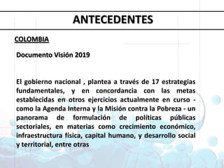 Objetivos deDesarrollo del MilenioANTECEDENTESCOLOMBIADocumento Visión 2019El gobierno nacional , planteaa través de 17 estrategias fundamentales, y en concordancia con las metas establecidas en otros ejercicios actualmente en curso - como la Agenda Interna y la Misión contra la Pobreza - un panorama de formulación de políticas públicas sectoriales, en materias como crecimiento económico, infraestructura física, capital humano, y desarrollo social y territorial, entre otras1. Erradicar la pobreza extrema y el hambre 2. Lograr la enseñanza primaria universal 3. Promover la igualdad entre géneros y la autonomía de la mujer4. Reducir la mortalidad infantil5. Mejorar la salud materna6. Combatir el VIH/SIDA, la malaria y otras enfermedades 7. Garantizar la sostenibilidad del medio ambiente 8. Fomentar una asociación mundial para el desarrollo
