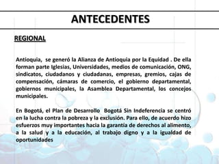 Objetivos deDesarrollo del MilenioANTECEDENTESREGIONAL1. Erradicar la pobreza extrema y el hambre 2. Lograr la enseñanza primaria universal 3. Promover la igualdad entre géneros y la autonomía de la mujer4. Reducir la mortalidad infantil5. Mejorar la salud materna6. Combatir el VIH/SIDA, la malaria y otras enfermedades 7. Garantizar la sostenibilidad del medio ambiente 8. Fomentar una asociación mundial para el desarrolloAntioquia,  se generó la Alianza de Antioquia por la Equidad . De ella forman parte Iglesias, Universidades, medios de comunicación, ONG, sindicatos, ciudadanos y ciudadanas, empresas, gremios, cajas de compensación, cámaras de comercio, el gobierno departamental, gobiernos municipales, la Asamblea Departamental, los concejos municipales. En Bogotá, el Plan de Desarrollo  Bogotá Sin Indeferencia se centró en la lucha contra la pobreza y la exclusión. Para ello, de acuerdo hizo esfuerzos muy importantes hacia la garantía de derechos al alimento, a la salud y a la educación, al trabajo digno y a la igualdad de oportunidades 