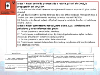 Meta 7: Haber detenido y comenzado a reducir, para el año 2015, la propagación del VIH/SIDA 18. Tasa de morbilidad del VIH entre las mujeres embarazadas entre los 15 y los 24 años de edad19. Uso de preservativos dentro de la tasa de uso de anticonceptivos y Población de 15 a 24 años que tiene conocimientos amplios y correctos sobre el VIH/SIDA 20. Relación entre la matrícula de niños huérfanos y la matrícula de niños no huérfanos de 10 a 14 añosMeta 8: Haber comenzado a reducir, para el año 2015, la incidencia del paludismo y otras enfermedades graves 21. Tasa de prevalencia y mortalidad palúdicas22. Proporción de la población de zonas de riesgo de paludismo que aplica medidas eficaces de prevención y tratamiento del paludismo23. Tasa de prevalencia y mortalidad de la tuberculosis24. Proporción de casos de tuberculosis detectados y curados con el tratamiento breve bajo observación directaObjetivos deDesarrollo del Milenio1. Erradicar la pobreza extrema y el hambre 2. Lograr la enseñanza primaria universal 3. Promover la igualdad entre géneros y la autonomía de la mujer4. Reducir la mortalidad infantil5. Mejorar la salud materna6. Combatir el VIH/SIDA, la malaria y otras enfermedades 7. Garantizar la sostenibilidad del medio ambiente 8. Fomentar una asociación mundial para el desarrollo
