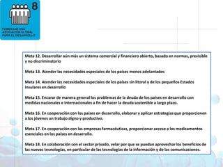 Objetivos deDesarrollo del Milenio1. Erradicar la pobreza extrema y el hambre 2. Lograr la enseñanza primaria universal 3. Promover la igualdad entre géneros y la autonomía de la mujer4. Reducir la mortalidad infantil5. Mejorar la salud materna6. Combatir el VIH/SIDA, la malaria y otras enfermedades 7. Garantizar la sostenibilidad del medio ambiente 8. Fomentar una asociación mundial para el desarrolloMeta 12. Desarrollar aún más un sistema comercial y financiero abierto, basado en normas, previsible y no discriminatorio Meta 13. Atender las necesidades especiales de los países menos adelantadosMeta 14. Atender las necesidades especiales de los países sin litoral y de los pequeños Estados insulares en desarrolloMeta 15. Encarar de manera general los problemas de la deuda de los países en desarrollo con medidas nacionales e internacionales a fin de hacer la deuda sostenible a largo plazo.Meta 16. En cooperación con los países en desarrollo, elaborar y aplicar estrategias que proporcionen a los jóvenes un trabajo digno y productivo.Meta 17. En cooperación con las empresas farmacéuticas, proporcionar acceso a los medicamentos esenciales en los países en desarrollo.Meta 18. En colaboración con el sector privado, velar por que se puedan aprovechar los beneficios de las nuevas tecnologías, en particular de las tecnologías de la información y de las comunicaciones.