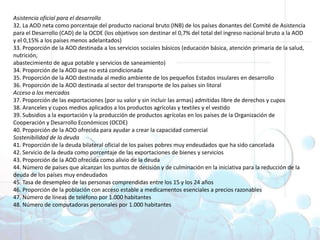 Asistencia oficial para el desarrollo32. La AOD neta como porcentaje del producto nacional bruto (INB) de los países donantes del Comité de Asistencia para el Desarrollo (CAD) de la OCDE (los objetivos son destinar el 0,7% del total del ingreso nacional bruto a la AOD y el 0,15% a los países menos adelantados) 33. Proporción de la AOD destinada a los servicios sociales básicos (educación básica, atención primaria de la salud, nutrición,abastecimiento de agua potable y servicios de saneamiento) 34. Proporción de la AOD que no está condicionada 35. Proporción de la AOD destinada al medio ambiente de los pequeños Estados insulares en desarrollo 36. Proporción de la AOD destinada al sector del transporte de los países sin litoral Acceso a los mercados37. Proporción de las exportaciones (por su valor y sin incluir las armas) admitidas libre de derechos y cupos 38. Aranceles y cupos medios aplicados a los productos agrícolas y textiles y el vestido 39. Subsidios a la exportación y la producción de productos agrícolas en los países de la Organización de Cooperación y Desarrollo Económicos (OCDE) 40. Proporción de la AOD ofrecida para ayudar a crear la capacidad comercial Sostenibilidad de la deuda41. Proporción de la deuda bilateral oficial de los países pobres muy endeudados que ha sido cancelada 42. Servicio de la deuda como porcentaje de las exportaciones de bienes y servicios 43. Proporción de la AOD ofrecida como alivio de la deuda 44. Número de países que alcanzan los puntos de decisión y de culminación en la iniciativa para la reducción de la deuda de los países muy endeudados 45. Tasa de desempleo de las personas comprendidas entre los 15 y los 24 años 46. Proporción de la población con acceso estable a medicamentos esenciales a precios razonables 47. Número de líneas de teléfono por 1.000 habitantes 48. Número de computadoras personales por 1.000 habitantes Objetivos deDesarrollo del Milenio1. Erradicar la pobreza extrema y el hambre 2. Lograr la enseñanza primaria universal 3. Promover la igualdad entre géneros y la autonomía de la mujer4. Reducir la mortalidad infantil5. Mejorar la salud materna6. Combatir el VIH/SIDA, la malaria y otras enfermedades 7. Garantizar la sostenibilidad del medio ambiente 8. Fomentar una asociación mundial para el desarrollo