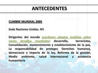 Objetivos deDesarrollo del MilenioANTECEDENTESCUMBRE MUNDIAL 2005Sede Naciones Unidas. NY. Dirigentes del mundo acordaron adoptar medidas sobre varios desafíos mundiales: desarrollo,  terrorismo, Consolidación, mantenimiento y establecimiento de la paz, La responsabilidad de proteger, Derechos humanos, democracia e imperio de la ley, Reforma de la gestión, Medio ambiente, salud internacional y asistencia humanitaria1. Erradicar la pobreza extrema y el hambre 2. Lograr la enseñanza primaria universal 3. Promover la igualdad entre géneros y la autonomía de la mujer4. Reducir la mortalidad infantil5. Mejorar la salud materna6. Combatir el VIH/SIDA, la malaria y otras enfermedades 7. Garantizar la sostenibilidad del medio ambiente 8. Fomentar una asociación mundial para el desarrollo