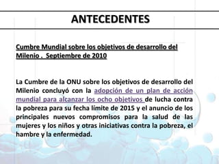 Objetivos deDesarrollo del MilenioANTECEDENTESCumbre Mundial sobre los objetivos de desarrollo del Milenio .  Septiembre de 2010La Cumbre de la ONU sobre los objetivos de desarrollo del Milenio concluyó con la adopción de un plan de acción mundial para alcanzar los ocho objetivos de lucha contra la pobreza para su fecha límite de 2015 y el anuncio de los principales nuevos compromisos para la salud de las mujeres y los niños y otras iniciativas contra la pobreza, el hambre y la enfermedad.1. Erradicar la pobreza extrema y el hambre 2. Lograr la enseñanza primaria universal 3. Promover la igualdad entre géneros y la autonomía de la mujer4. Reducir la mortalidad infantil5. Mejorar la salud materna6. Combatir el VIH/SIDA, la malaria y otras enfermedades 7. Garantizar la sostenibilidad del medio ambiente 8. Fomentar una asociación mundial para el desarrollo