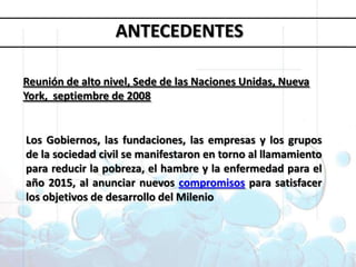 Objetivos deDesarrollo del MilenioANTECEDENTESReunión de alto nivel, Sede de las Naciones Unidas, Nueva York, septiembre de 20081. Erradicar la pobreza extrema y el hambre 2. Lograr la enseñanza primaria universal 3. Promover la igualdad entre géneros y la autonomía de la mujer4. Reducir la mortalidad infantil5. Mejorar la salud materna6. Combatir el VIH/SIDA, la malaria y otras enfermedades 7. Garantizar la sostenibilidad del medio ambiente 8. Fomentar una asociación mundial para el desarrolloLos Gobiernos, las fundaciones, las empresas y los grupos de la sociedad civil se manifestaron en torno al llamamiento para reducir la pobreza, el hambre y la enfermedad para el año 2015, al anunciar nuevos compromisos para satisfacer los objetivos de desarrollo del Milenio