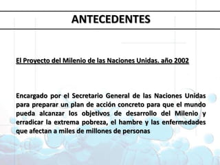 Objetivos deDesarrollo del MilenioANTECEDENTES1. Erradicar la pobreza extrema y el hambre 2. Lograr la enseñanza primaria universal 3. Promover la igualdad entre géneros y la autonomía de la mujer4. Reducir la mortalidad infantil5. Mejorar la salud materna6. Combatir el VIH/SIDA, la malaria y otras enfermedades 7. Garantizar la sostenibilidad del medio ambiente 8. Fomentar una asociación mundial para el desarrolloEl Proyecto del Milenio de las Naciones Unidas. año 2002Encargado por el Secretario General de las Naciones Unidas para preparar un plan de acción concreto para que el mundo pueda alcanzar los objetivos de desarrollo del Milenio y erradicar la extrema pobreza, el hambre y las enfermedades que afectan a miles de millones de personas