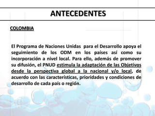 Objetivos deDesarrollo del MilenioANTECEDENTESCOLOMBIA1. Erradicar la pobreza extrema y el hambre 2. Lograr la enseñanza primaria universal 3. Promover la igualdad entre géneros y la autonomía de la mujer4. Reducir la mortalidad infantil5. Mejorar la salud materna6. Combatir el VIH/SIDA, la malaria y otras enfermedades 7. Garantizar la sostenibilidad del medio ambiente 8. Fomentar una asociación mundial para el desarrolloEl Programa de Naciones Unidas  para el Desarrollo apoya el seguimiento de los ODM en los países así como su incorporación a nivel local. Para ello, además de promover su difusión, el PNUD estimula la adaptación de las Objetivos desde la perspectiva global a la nacional y/o local, de acuerdo con las características, prioridades y condiciones de desarrollo de cada país o región.