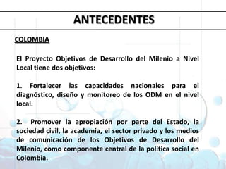 Objetivos deDesarrollo del MilenioANTECEDENTESCOLOMBIA1. Erradicar la pobreza extrema y el hambre 2. Lograr la enseñanza primaria universal 3. Promover la igualdad entre géneros y la autonomía de la mujer4. Reducir la mortalidad infantil5. Mejorar la salud materna6. Combatir el VIH/SIDA, la malaria y otras enfermedades 7. Garantizar la sostenibilidad del medio ambiente 8. Fomentar una asociación mundial para el desarrolloEl Proyecto Objetivos de Desarrollo del Milenio a Nivel Local tiene dos objetivos: 1. Fortalecer las capacidades nacionales para el diagnóstico, diseño y monitoreo de los ODM en el nivel local. 2.  Promover la apropiación por parte del Estado, la sociedad civil, la academia, el sector privado y los medios de comunicación de los Objetivos de Desarrollo del Milenio, como componente central de la política social en Colombia. 