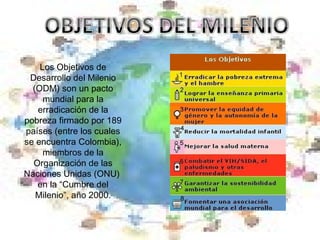 Los Objetivos de Desarrollo del Milenio (ODM) son un pacto mundial para la erradicación de la pobreza firmado por 189 países (entre los cuales se encuentra Colombia), miembros de la Organización de las Naciones Unidas (ONU)  en la “Cumbre del Milenio”, año 2000. 