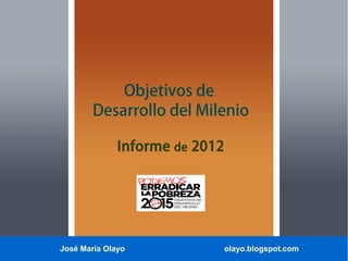 José María Olayo olayo.blogspot.com
Objetivos de
Desarrollo del Milenio
Informe de 2012
 