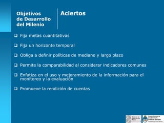 Objetivos
de Desarrollo
del Milenio

Aciertos

 Fija metas cuantitativas
 Fija un horizonte temporal
 Obliga a definir políticas de mediano y largo plazo
 Permite la comparabilidad al considerar indicadores comunes
 Enfatiza en el uso y mejoramiento de la información para el
monitoreo y la evaluación
 Promueve la rendición de cuentas

 
