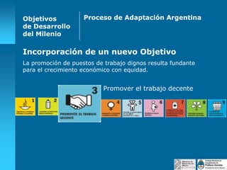 Objetivos
de Desarrollo
del Milenio

Proceso de Adaptación Argentina

Incorporación de un nuevo Objetivo
La promoción de puestos de trabajo dignos resulta fundante
para el crecimiento económico con equidad.

Promover el trabajo decente

 
