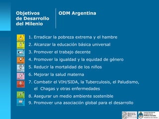 Objetivos
de Desarrollo
del Milenio

ODM Argentina

1. Erradicar la pobreza extrema y el hambre
2. Alcanzar la educación básica universal
3. Promover el trabajo decente
4. Promover la igualdad y la equidad de género
5. Reducir la mortalidad de los niños
6. Mejorar la salud materna
7. Combatir el VIH/SIDA, la Tuberculosis, el Paludismo,
el Chagas y otras enfermedades
8. Asegurar un medio ambiente sostenible
9. Promover una asociación global para el desarrollo

 