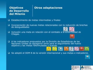 Objetivos
de Desarrollo
del Milenio

Otras adaptaciones

 Establecimiento de metas intermedias y finales
 Incorporación de nuevas metas relacionadas con la reducción de brechas
de desigualdades
 Inclusión una meta en relación con el combate a la enfermedad de
Chagas.
 A los indicadores propuestos por la División de Estadísticas de las
Naciones Unidas se agregaron otros para el seguimiento del nuevo
objetivo y las metas reformuladas y nuevas.
 Se adoptó el ODM 8 de la versión internacional y sus metas e indicadores.

 