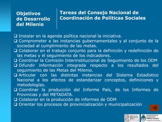 Objetivos
de Desarrollo
del Milenio

Tareas del Consejo Nacional de
Coordinación de Políticas Sociales

 Instalar en la agenda política nacional la iniciativa.
 Comprometer a las instancias gubernamentales y al conjunto de la
sociedad al cumplimiento de las metas.
 Colaborar en el trabajo conjunto para la definición y redefinición de
las metas y el seguimiento de los indicadores.
 Coordinar la Comisión Interinstitucional de Seguimiento de los ODM
 Difundir información integrada respecto a los resultados del
seguimiento de las Metas del Milenio.
 Articular con las distintas instancias del Sistema Estadístico
Nacional a los efectos de estandarizar conceptos, definiciones y
metodologías.
 Coordinar la producción del Informe País, de los Informes de
Provincias y del METADATA.
 Colaborar en la producción de informes de ODM
 Orientar los procesos de provincialización y municipalización

 