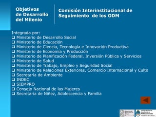 Objetivos
de Desarrollo
del Milenio

Comisión Interinstitucional de
Seguimiento de los ODM

Integrada por:
 Ministerio de Desarrollo Social
 Ministerio de Educación
 Ministerio de Ciencia, Tecnología e Innovación Productiva
 Ministerio de Economía y Producción
 Ministerio de Planificación Federal, Inversión Pública y Servicios
 Ministerio de Salud
 Ministerio de Trabajo, Empleo y Seguridad Social
 Ministerio de Relaciones Exteriores, Comercio Internacional y Culto
 Secretaría de Ambiente
 INDEC
 SIEMPRO
 Consejo Nacional de las Mujeres
 Secretaría de Niñez, Adolescencia y Familia

 