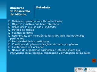 Objetivos
de Desarrollo
del Milenio

Metadata

 Definición operativa sencilla del indicador
 Objetivo y meta a que hace referencia
 Razón por la que se usa el indicador
 Método de cálculo
 Fuentes de datos
 Referencias, con inclusión de los sitios Web internacionales
pertinentes
 Periodicidad de las mediciones
 Cuestiones de género y desglose de datos por género
 Limitaciones del indicador
 Nómina de organismos nacionales e internacionales que
intervienen en la recogida, compilación y divulgación de los datos

 