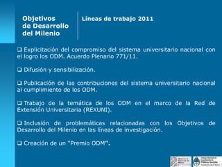 Objetivos
de Desarrollo
del Milenio

Líneas de trabajo 2011

 Explicitación del compromiso del sistema universitario nacional con
el logro los ODM. Acuerdo Plenario 771/11.
 Difusión y sensibilización.
 Publicación de las contribuciones del sistema universitario nacional
al cumplimiento de los ODM.
 Trabajo de la temática de los ODM en el marco de la Red de
Extensión Universitaria (REXUNI).
 Inclusión de problemáticas relacionadas con los Objetivos de
Desarrollo del Milenio en las líneas de investigación.
 Creación de un “Premio ODM”.

 