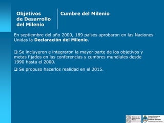 Objetivos
de Desarrollo
del Milenio

Cumbre del Milenio

En septiembre del año 2000, 189 países aprobaron en las Naciones
Unidas la Declaración del Milenio.
 Se incluyeron e integraron la mayor parte de los objetivos y
metas fijados en las conferencias y cumbres mundiales desde
1990 hasta el 2000.
 Se propuso hacerlos realidad en el 2015.

 