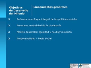 Objetivos
de Desarrollo
del Milenio

Lineamientos generales



Refuerza un enfoque integral de las políticas sociales



Promueve centralidad de la ciudadanía



Modelo desarrollo: Igualdad y no discriminación



Responsabilidad – Pacto social

 