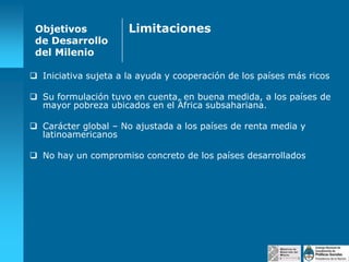 Objetivos
de Desarrollo
del Milenio

Limitaciones

 Iniciativa sujeta a la ayuda y cooperación de los países más ricos
 Su formulación tuvo en cuenta, en buena medida, a los países de
mayor pobreza ubicados en el África subsahariana.
 Carácter global – No ajustada a los países de renta media y
latinoamericanos
 No hay un compromiso concreto de los países desarrollados

 