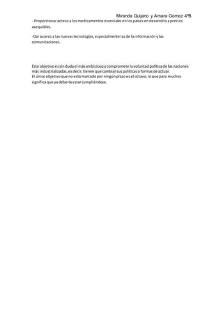 Miranda Quijano y Amara Gomez 4ºB
- Proporcionaraccesoa losmedicamentos esenciales enlospaísesendesarrollo aprecios
asequibles.
-Dar acceso a lasnuevas tecnologías, especialmente lasde lainformación ylas
comunicaciones.
Este objetivo essindudael másambiciosoycompromete lavoluntad políticade lasnaciones
más industrializadas,esdecir, tienenque cambiarsuspolíticas oformasde actuar.
El únicoobjetivo que noestámarcadopor ningún plazoesel octavo, loque para muchos
significaque yadeberíaestarcumpliéndose.
 