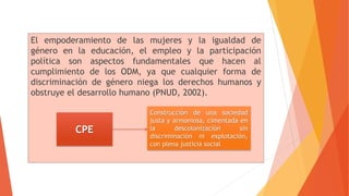 El empoderamiento de las mujeres y la igualdad de
género en la educación, el empleo y la participación
política son aspectos fundamentales que hacen al
cumplimiento de los ODM, ya que cualquier forma de
discriminación de género niega los derechos humanos y
obstruye el desarrollo humano (PNUD, 2002).
CPE
Construcción de una sociedad
justa y armoniosa, cimentada en
la descolonización sin
discriminación ni explotación,
con plena justicia social
 