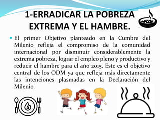 1-ERRADICAR LA POBREZA
EXTREMA Y EL HAMBRE.
El primer Objetivo planteado en la Cumbre del
Milenio refleja el compromiso de la comunidad
internacional por disminuir considerablemente la
extrema pobreza, lograr el empleo pleno y productivo y
reducir el hambre para el año 2015. Este es el objetivo
central de los ODM ya que refleja más directamente
las intenciones plasmadas en la Declaración del
Milenio.