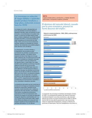 NACIONES UNIDAS

Las inversiones en reducción
de riesgos debidos a catástrofes
pueden producir beneficios a
largo plazo, incluyendo avances
hacia los ODM
Los riesgos de muerte o discapacidad, así
como de pérdidas económicas debidos a
desastres naturales, están aumentando en todo
el mundo y concentrándose en los países más
pobres. La reducción de tales riesgos puede
tener un efecto multiplicador que podría acelerar
los logros del ODM. La horrorosa pérdida de
vidas causadas por los terremotos de Haití,
Chile y China, así como por las inundaciones
de Brasil, destacan la necesidad de construir
edificios más resistentes a los posibles peligros,
tanto sísmicos como climáticos.
La urbanización, el cambio climático y
la degradación del ecosistema están
aumentando las pérdidas causadas por los
desastres naturales, y los países menos
capaces de reducir ese riesgo son los que
están sufriendo más. Se calcula que el 97% del
riesgo de mortalidad por desastres naturales
a nivel mundial lo corren las poblaciones
de ingresos bajos y medio bajos, las cuales
también sufren pérdidas económicas mayores
relativas al tamaño de sus economías.
Desde comienzos de 2008 hasta marzo de
2010 fallecieron 470.000 personas debido a
desastres naturales; las pérdidas económicas
fueron más de 262 mil millones de dólares de
EEUU (sin incluir 2010). Los pequeños estados
insulares en vías de desarrollo y los países
sin litoral en vías de desarrollo constituyen el
60% y el 67%, respectivamente de los países
considerados económicamente vulnerables o
muy vulnerables a desastres naturales.

META
Lograr empleo pleno y productivo, y trabajo decente
para todos, incluyendo mujeres y jóvenes

El deterioro del mercado laboral, causado
por la crisis económica, provocó un
fuerte descenso del empleo
Relación empleo/población, 1998, 2008 y estimaciones
preliminares de 2009
Asia Oriental
74
70
70
Oceanía

1998
2008
2009*

66
66
67
Sudeste asiático
66
66
66
África subsahariana

64
65
65

América Latina y el Caribe

58
61
60

CEI

53
58
57

Asia meridional

57
56
55

Países en transición del sudeste europeo

53
49
48

Africa septentrional
44
46
46
Asia Occidental
47
46
44
Regiones desarrolladas
56
57
55
Regiones en vías de desarrollo

La experiencia demuestra que las inversiones en
la reducción de riesgos por desastres producen
beneficios a largo plazo: pérdidas futuras
menores, menos reconstrucción, medios de
ganarse la vida más robustos, comunidades
más fuertes y ecosistemas protectores y
productivos. En Perú la incorporación de la
reducción de riesgos en las tareas de desarrollo
ha logrado relaciones costo/beneficio de 1:1 a
1:37. Cuando China invirtió (entre 1960 y 2000)
3150 millones de dólares en la reducción del
impacto causado por las inundaciones, evitó
pérdidas estimadas en 12 mil millones.

63
62
62
0

10

20

30

40

50

60

70

80

* Los datos de 2009 son estimaciones.

La explosión de la burbuja inmobiliaria de Estados Unidos
en 2007 y la subsiguiente parálisis del sistema financiero
mundial produjeron una crisis económica y del mercado
laboral que azotó al mundo durante todo el 2009. El efecto
dominó de la crisis afectó gravemente a las economías,
redujo la capacidad empresarial y empujó a millones de
personas al desempleo. Muchos trabajadores recurrieron a

8

MDG Report 2010 Es 20100612 r9.indd Sec1:8

6/15/2010 12:58:27 PM

 