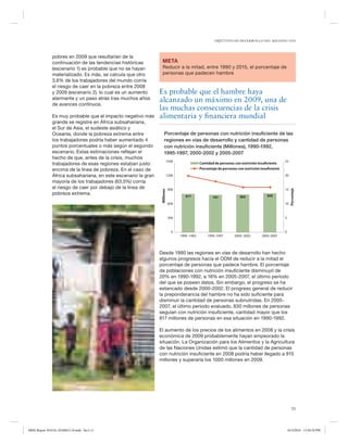 OBJETIVOS DE DESARROLLO DEL MILENIO 2010

Reducir a la mitad, entre 1990 y 2015, el porcentaje de
personas que padecen hambre

Es probable que el hambre haya
alcanzado un máximo en 2009, una de
las muchas consecuencias de la crisis
alimentaria y financiera mundial
Porcentaje de personas con nutrición insuﬁciente de las
regiones en vías de desarrollo y cantidad de personas
con nutrición insuﬁciente (Millones), 1990-1992,
1995-1997, 2000-2002 y 2005-2007
1500

Cantidad de personas con nutrición insuﬁciente
Porcentaje de personas con nutrición insuﬁciente

1200

25

20

900

15
817

797

805

830

600

10

300

Porcentaje

Es muy probable que el impacto negativo más
grande se registre en África subsahariana,
el Sur de Asia, el sudeste asiático y
Oceanía, donde la pobreza extrema entre
los trabajadores podría haber aumentado 4
puntos porcentuales o más según el segundo
escenario. Estas estimaciones reflejan el
hecho de que, antes de la crisis, muchos
trabajadores de esas regiones estaban justo
encima de la línea de pobreza. En el caso de
África subsahariana, en este escenario la gran
mayoría de los trabajadores (63,5%) corría
el riesgo de caer por debajo de la línea de
pobreza extrema.

META

Milliones

pobres en 2009 que resultarían de la
continuación de las tendencias históricas
(escenario 1) es probable que no se hayan
materializado. Es más, se calcula que otro
3,6% de los trabajadores del mundo corría
el riesgo de caer en la pobreza entre 2008
y 2009 (escenario 2), lo cual es un aumento
alarmante y un paso atrás tras muchos años
de avances continuos.

5

0

0
1990–1992

1995-1997

2000–2002

2005-2007

Desde 1990 las regiones en vías de desarrollo han hecho
algunos progresos hacia el ODM de reducir a la mitad el
porcentaje de personas que padece hambre. El porcentaje
de poblaciones con nutrición insuficiente disminuyó de
20% en 1990-1992, a 16% en 2005-2007, el último período
del que se poseen datos. Sin embargo, el progreso se ha
estancado desde 2000-2002. El progreso general de reducir
la preponderancia del hambre no ha sido suficiente para
disminuir la cantidad de personas subnutridas. En 20052007, el último período evaluado, 830 millones de personas
seguían con nutrición insuficiente, cantidad mayor que los
817 millones de personas en esa situación en 1990-1992.
El aumento de los precios de los alimentos en 2008 y la crisis
económica de 2009 probablemente hayan empeorado la
situación. La Organización para los Alimentos y la Agricultura
de las Naciones Unidas estimó que la cantidad de personas
con nutrición insuficiente en 2008 podría haber llegado a 915
millones y superaría los 1000 millones en 2009.

11

MDG Report 2010 Es 20100612 r9.indd Sec1:11

6/15/2010 12:58:28 PM

 
