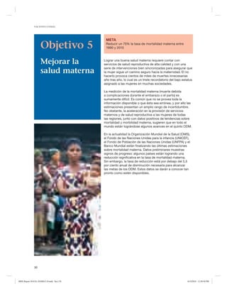 NACIONES UNIDAS

Objetivo 5
Mejorar la
salud materna

META
Reducir un 75% la tasa de mortalidad materna entre
1990 y 2015

Lograr una buena salud materna requiere contar con
servicios de salud reproductiva de alta calidad y con una
serie de intervenciones bien sincronizadas para asegurar que
la mujer sigue un camino seguro hacia la maternidad. El no
hacerlo provoca cientos de miles de muertes innecesarias
año tras año, lo cual es un triste recordatorio del bajo estatus
asignado a las mujeres en muchas sociedades.
La medición de la mortalidad materna (muerte debida
a complicaciones durante el embarazo o el parto) es
sumamente difícil. Es común que no se provea toda la
información disponible o que ésta sea errónea, y por ello las
estimaciones presentan un amplio rango de incertidumbre.
No obstante, la aceleración en la provisión de servicios
maternos y de salud reproductiva a las mujeres de todas
las regiones, junto con datos positivos de tendencias sobre
mortalidad y morbilidad materna, sugieren que en todo el
mundo están lográndose algunos avances en el quinto ODM.
En la actualidad la Organización Mundial de la Salud (OMS),
el Fondo de las Naciones Unidas para la infancia (UNICEF),
el Fondo de Población de las Naciones Unidas (UNFPA) y el
Banco Mundial están finalizando las últimas estimaciones
sobre mortalidad materna. Datos preliminares muestras
signos de progreso: algunos países están logrando una
reducción significativa en la tasa de mortalidad materna.
Sin embargo, la tasa de reducción está por debajo del 5,5
por ciento anual de disminución necesaria para alcanzar
las metas de los ODM. Estos datos se darán a conocer tan
pronto como estén disponibles.

30

MDG Report 2010 Es 20100612 r9.indd Sec1:30

6/15/2010 12:58:50 PM

 