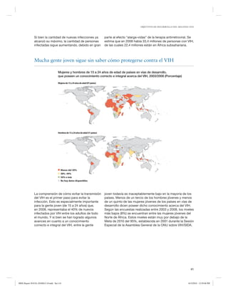 OBJETIVOS DE DESARROLLO DEL MILENIO 2010

Si bien la cantidad de nuevas infecciones ya
alcanzó su máximo, la cantidad de personas
infectadas sigue aumentando, debido en gran

parte al efecto “alarga-vidas” de la terapia antirretroviral. Se
estima que en 2008 había 33,4 millones de personas con VIH,
de las cuales 22,4 millones están en África subsahariana.

Mucha gente joven sigue sin saber cómo protegerse contra el VIH
Mujeres y hombres de 15 a 24 años de edad de países en vías de desarrollo,
que poseen un conocimiento correcto e integral acerca del VIH, 2003/2008 (Porcentaje)
Mujeres de 15 a 24 años de edad (87 países)

Hombres de 15 a 24 años de edad (51 países)

Menos del 30%
30%–49%
50% o más
No hay datos disponibles

La comprensión de cómo evitar la transmisión
del VIH es el primer paso para evitar la
infección. Esto es especialmente importante
para la gente joven (de 15 a 24 años) que,
en 2008, representaba el 40% de nuevos
infectados por VIH entre los adultos de todo
el mundo. Y si bien se han logrado algunos
avances en cuanto a un conocimiento
correcto e integral del VIH, entre la gente

joven todavía es inaceptablemente bajo en la mayoría de los
países. Menos de un tercio de los hombres jóvenes y menos
de un quinto de las mujeres jóvenes de los países en vías de
desarrollo dicen poseer dicho conocimiento acerca del VIH.
Según las encuestas realizadas entre 2003 y 2008, los niveles
más bajos (8%) se encuentran entre las mujeres jóvenes del
Norte de África. Estos niveles están muy por debajo de la
Meta de 2010 del 95%, establecida en 2001 durante la Sesión
Especial de la Asamblea General de la ONU sobre VIH/SIDA.

41

MDG Report 2010 Es 20100612 r9.indd Sec1:41

6/15/2010 12:59:06 PM

 