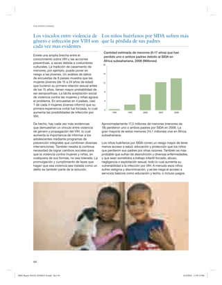 NACIONES UNIDAS

Los vínculos entre violencia de Los niños huérfanos por SIDA sufren más
género e infección por VIH son que la pérdida de sus padres
cada vez mas evidentes
Existe una amplia brecha entre el
conocimiento sobre VIH y las acciones
preventivas, a veces debida a costumbres
culturales. La tradición de casamiento de
menores, por ejemplo, puede poner en
riesgo a las jóvenes. Un análisis de datos
de encuestas de 8 países muestra que las
mujeres jóvenes (de 15 a 24 años de edad)
que tuvieron su primera relación sexual antes
de los 15 años, tienen mayor probabilidad de
ser seropositivas. La tácita aceptación social
de violencia contra las mujeres y niñas agrava
el problema. En encuestas en 4 países, casi
1 de cada 4 mujeres jóvenes informó que su
primera experiencia coital fue forzada, lo cual
aumenta las posibilidades de infección por
VIH.
De hecho, hay cada vez más evidencias
que demuestran un vínculo entre violencia
de género y propagación del VIH, lo cual
aumenta la importancia de informar a los
adolescentes mediante programas de
prevención integrales que combinen diversas
intervenciones. También resalta la continua
necesidad de lograr cambios sociales para
que la violencia contra mujeres y niñas, en
cualquiera de sus formas, no sea tolerada. La
promulgación y cumplimiento de leyes que
hagan que esa violencia sea tratada como un
delito es también parte de la solución.

Cantidad estimada de menores (0-17 años) que han
perdido uno o ambos padres debido al SIDA en
África subsahariana, 2008 (Millones)
20

16

12

8

4

0
1990

1995

2000

2005

2008

Aproximadamente 17,5 millones de menores (menores de
18) perdieron uno o ambos padres por SIDA en 2008. La
gran mayoría de estos menores (14,1 millones) vive en África
subsahariana.
Los niños huérfanos por SIDA corren un riesgo mayor de tener
menos acceso a salud, educación y protección que los niños
que perdieron sus padres por otras razones. También es más
probable que sufran de desnutrición y diversas enfermedades,
y que sean sometidos a trabajo infantil forzado, abuso,
negligencia o explotación sexual, todo lo cual aumenta su
vulnerabilidad a la infección por VIH. A menudo esos niños
sufren estigma y discriminación, y se les niega el acceso a
servicios básicos como educación y techo, o incluso juegos.

44

MDG Report 2010 Es 20100612 r9.indd Sec1:44

6/15/2010 12:59:15 PM

 