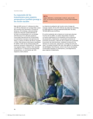 NACIONES UNIDAS

La expansión de los
tratamientos para mujeres
seropositivas también protege a
los recién nacidos
Más del 90% de los 2,1 millones de niños
con VIH se infectaron en la etapa fetal, cerca
del momento del nacimiento o durante la
lactancia. Sin embargo, este porcentaje
puede ser reducido sustancialmente si
se trata a la embarazada con una terapia
antirretroviral. En la década pasada la
comunidad internacional se comprometió
a incrementar el acceso a los servicios de
salud y a reducir el efecto del VIH en mujeres
y niños. Este esfuerzo está dando resultados.
En 2008, el 45% de las embarazadas VIH positivas recibieron tratamiento en 149 países
con ingresos bajos y medios. Esto equivale
a 628.000 de 1,4 millones de embarazadas
seropositivas, un crecimiento del 10%
respecto al año anterior.

META
Haber detenido y comenzado a reducir, para el año
2015, la incidencia del paludismo y otras enfermedades
graves

La mitad de la población del mundo corre el riesgo de
contraer malaria. De los 243 millones de enfermos existentes,
en 2008 fallecieron aproximadamente 863.000. De ellos,
767.000 (89%) eran de África.
El control sostenido de la malaria es crucial para alcanzar
muchos de los ODM. Los datos disponibles muestran
un avance significativo en la ampliación de los esfuerzos
de prevención y tratamiento. Los grandes aumentos en
suministro de fondos y atención de la malaria han acelerado
la provisión de intervenciones, mediante la reducción de
retrasos en producción, adquisición y entrega de artículos
clave. Los países también han sido más ágiles en la adopción
de estrategias más eficaces, como lo es el uso de terapias
combinadas basadas en artemisinina, y de diagnósticos,
para mejorar el tratamiento.

46

MDG Report 2010 Es 20100612 r9.indd Sec1:46

6/15/2010 12:59:17 PM

 
