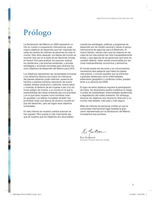 OBJETIVOS DE DESARROLLO DEL MILENIO 2010

Prólogo
La Declaración del Milenio en 2000 representó un
hito en cuanto a cooperación internacional, pues
inspiró objetivos de desarrollo que han mejorado las
vidas de cientos de millones de personas en todo el
mundo. Diez años después, los líderes del mundo se
reunirán otra vez en la sede de las Naciones Unidas
en Nueva York para analizar los avances, evaluar
los obstáculos y las brechas existentes, y acordar
estrategias y acciones concretas para alcanzar los
ocho Objetivos de Desarrollo del Milenio para 2015.
Los Objetivos representan las necesidades humanas
y los derechos básicos que todos los individuos
del planeta deberían poder disfrutar: ausencia de
hambre y pobreza extrema; educación de buena
calidad, empleo productivo y decente, buena salud
y vivienda; el derecho de las mujeres a dar a luz sin
correr peligro de muerte; y un mundo en el que la
sostenibilidad del medio ambiente sea una prioridad,
y en el que tanto mujeres como hombres vivan
en igualdad. Los líderes mundiales también han
prometido forjar una alianza de alcance mundial en
pos del desarrollo, para así lograr esos objetivos
universales.
En este informe se muestra cuántos avances se
han logrado. Pero quizás lo más importante sea
que se muestra que los Objetivos son alcanzables

cuando las estrategias, políticas y programas de
desarrollo son de interés nacional y tienen el apoyo
internacional de agencias para el desarrollo. Al
mismo tiempo, resulta claro que las mejoras en las
vidas de los más pobres han sido inaceptablemente
lentas, y que algunas de las ganancias que tanto ha
costado obtener, están siendo erosionadas por las
crisis medioambiental, económica y alimenticia.
El mundo posee los recursos y los conocimientos
necesarios para asegurar que hasta los países
más pobres, o incluso aquellos que se enfrentan
a grandes obstáculos como enfermedades,
aislamiento geográfico o conflictos civiles, puedan
tener a su alcance los ODM.
El logro de estos objetivos requiere la participación
de todos. No alcanzarlos podría multiplicar el riesgo
mundial de inestabilidad, enfermedades epidémicas
o degradación del medio ambiente. Sin embargo,
alcanzar los objetivos nos situaría en dirección a un
mundo más estable, más justo y más seguro.
Miles de millones de personas confían en que la
comunidad internacional haga realidad la gran
visión representada por la Declaración del Milenio.
Cumplamos esa promesa.

Ban Ki-moon
Secretario General, Naciones Unidas

3

MDG Report 2010 Es 20100612 r9.indd Sec1:3

6/15/2010 12:58:25 PM

 